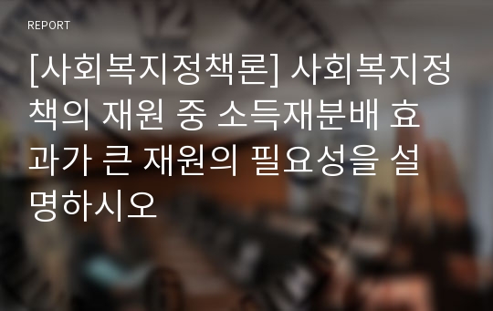 [사회복지정책론] 사회복지정책의 재원 중 소득재분배 효과가 큰 재원의 필요성을 설명하시오