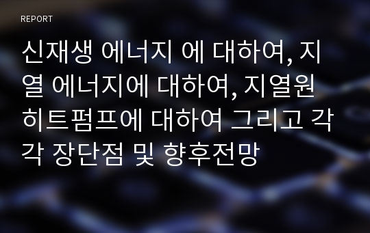 신재생 에너지 에 대하여, 지열 에너지에 대하여, 지열원 히트펌프에 대하여 그리고 각각 장단점 및 향후전망