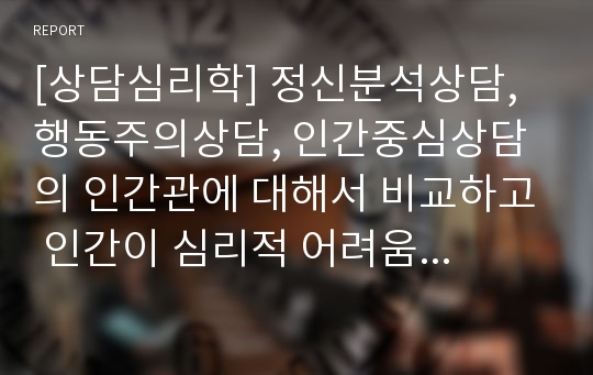 [상담심리학] 정신분석상담, 행동주의상담, 인간중심상담의 인간관에 대해서 비교하고 인간이 심리적 어려움을 겪게 되는 과정을 각각의 이론에 맞게 설명하세요