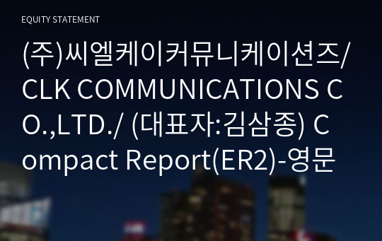 (주)씨엘케이커뮤니케이션즈/CLK COMMUNICATIONS CO.,LTD./ Compact Report(ER2)-영문