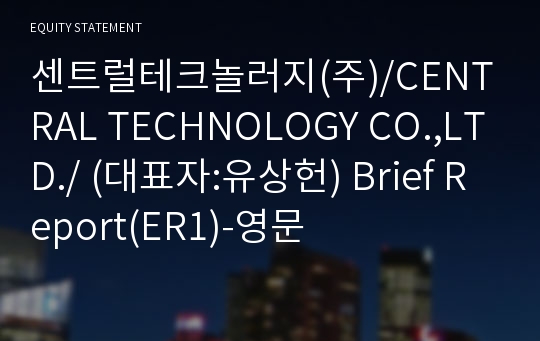 센트럴테크놀러지(주)/CENTRAL TECHNOLOGY CO.,LTD./ Brief Report(ER1)-영문