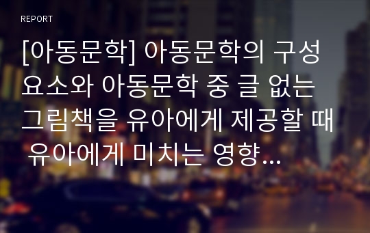 [아동문학] 아동문학의 구성요소와 아동문학 중 글 없는 그림책을 유아에게 제공할 때 유아에게 미치는 영향에 대하여 조사하시오