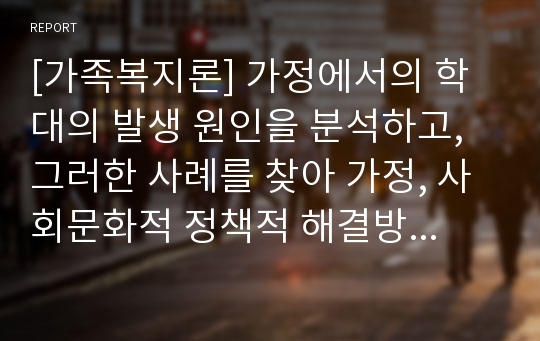 [가족복지론] 가정에서의 학대의 발생 원인을 분석하고, 그러한 사례를 찾아 가정, 사회문화적 정책적 해결방법을 제시해본다