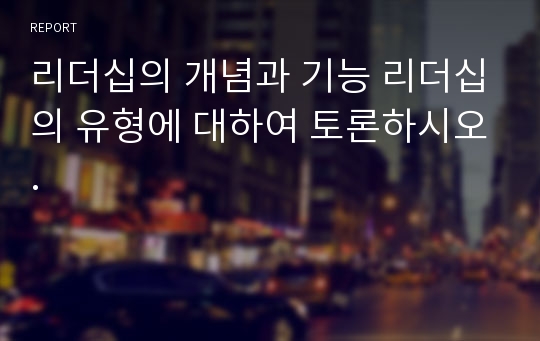 리더십의 개념과 기능 리더십의 유형에 대하여 토론하시오.