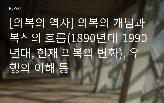 [의복의 역사] 의복의 개념과 복식의 흐름(1890년대-1990년대, 현재 의복의 변화), 유행의 이해 등