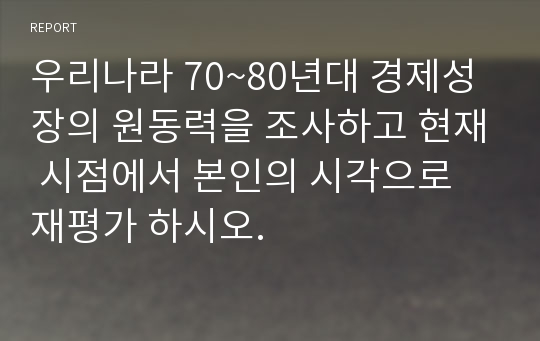 우리나라 70~80년대 경제성장의 원동력을 조사하고 현재 시점에서 본인의 시각으로 재평가 하시오.