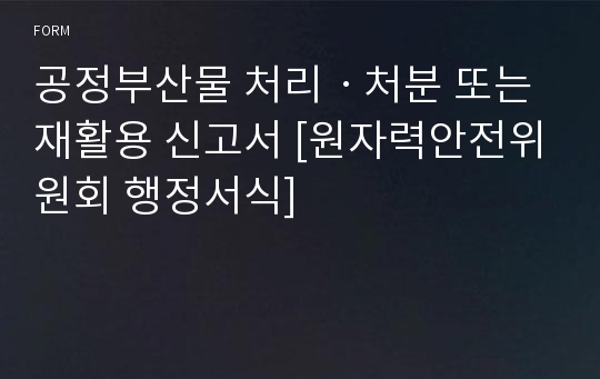 공정부산물 처리ㆍ처분 또는 재활용 신고서 [원자력안전위원회 행정서식]