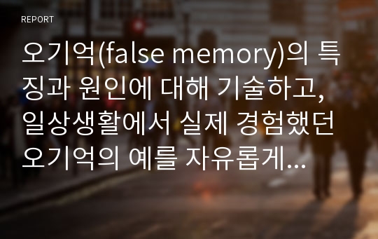 오기억(false memory)의 특징과 원인에 대해 기술하고, 일상생활에서 실제 경험했던 오기억의 예를 자유롭게 기술하세요.