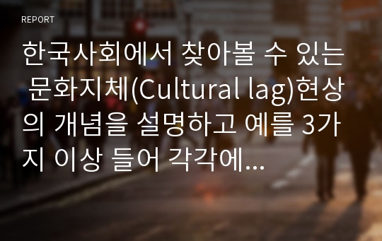 한국사회에서 찾아볼 수 있는 문화지체(Cultural lag)현상의 개념을 설명하고 예를 3가지 이상 들어 각각에 대해 자신의 입장을 설명하여 보시오