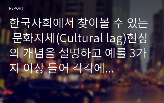 한국사회에서 찾아볼 수 있는 문화지체(Cultural lag)현상의 개념을 설명하고 예를 3가지 이상 들어 각각에 대해 자신의 입장을 설명하여 보시오.