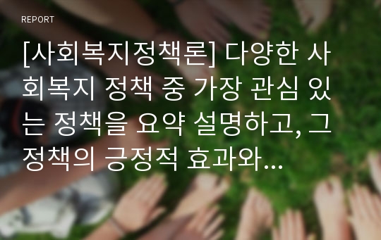 [사회복지정책론] 다양한 사회복지 정책 중 가장 관심 있는 정책을 요약 설명하고, 그 정책의 긍정적 효과와 부정적 영향을 제시하시오