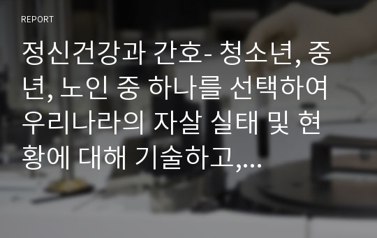 정신건강과 간호- 청소년, 중년, 노인 중 하나를 선택하여 우리나라의 자살 실태 및 현황에 대해 기술하고, 자살예방을 위한 가능한 정책 및 방안에 대해 논하시오