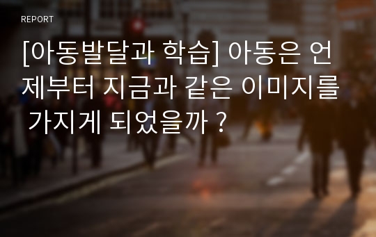 [아동발달과 학습] 아동은 언제부터 지금과 같은 이미지를 가지게 되었을까 ?