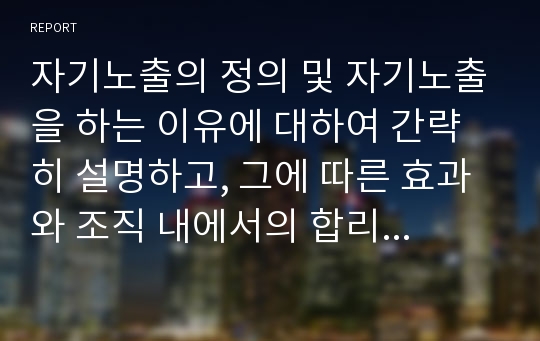 자기노출의 정의 및 자기노출을 하는 이유에 대하여 간략히 설명하고, 그에 따른 효과와 조직 내에서의 합리적인 자기노출에 대하여 논하시오.