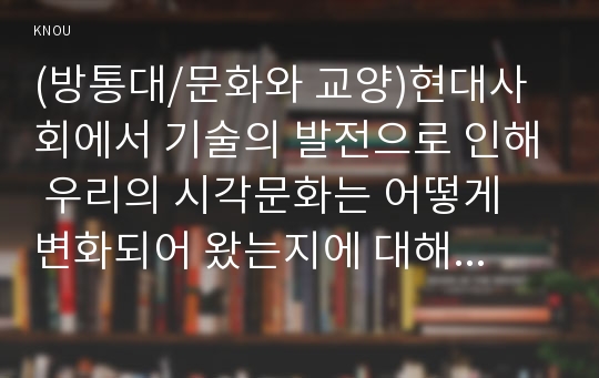 (방통대/문화와 교양)현대사회에서 기술의 발전으로 인해 우리의 시각문화는 어떻게 변화되어 왔는지에 대해 분석해 보시오.