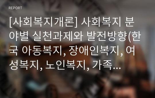 [사회복지개론] 사회복지 분야별 실천과제와 발전방향(한국 아동복지, 장애인복지, 여성복지, 노인복지, 가족복지, 의료복지, 지방자치에 따른 사회복지의 발전과제와 발전방향)