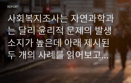 사회복지조사는 자연과학과는 달리 윤리적 문제의 발생소지가 높은데 아래 제시된 두 개의 사례를 읽어보고 여러분이라면 어떤 선택을 했을지 각 사례에 대한 논리적 근거를 들어 서술하시오