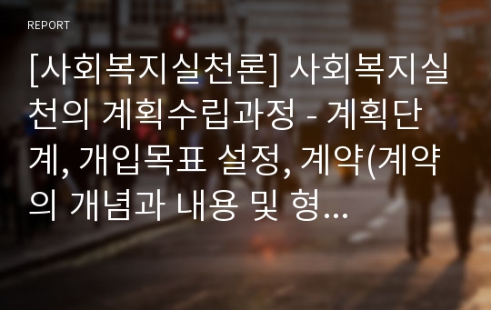 [사회복지실천론] 사회복지실천의 계획수립과정 - 계획단계, 개입목표 설정, 계약(계약의 개념과 내용 및 형식과 요소, 계약서 작성)