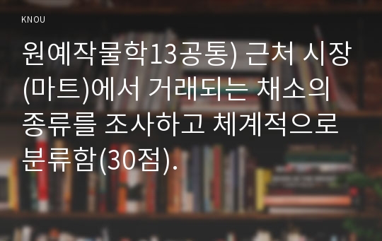 원예작물학13공통) 근처 시장(마트)에서 거래되는 채소의 종류를 조사하고 체계적으로 분류함(30점).