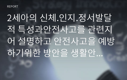 2세아의 신체.인지.정서발달적 특성과안전사고를 관련지어 설명하고 안전사고을 예방하기위한 방안을 생활안전. 놀이안전. 교통안전 대안안전으로 나누어쓰시오. 어린이집 평가인증 안전영역 평가지표에서 의 중요성과 평가기준을 제시하고. 어린이집에서 영유아를 안전 보호하는 실제적인 방법(보육환경. 일상생활운영. 외부활동. 영아의경우)쓰시오 