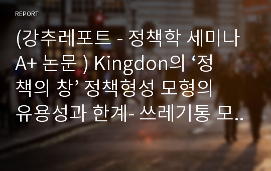 (강추레포트 - 정책학 세미나 A+ 논문 ) Kingdon의 ‘정책의 창’ 정책형성 모형의 유용성과 한계- 쓰레기통 모형과 ‘정책의 창’ 모형의 관련성 분석