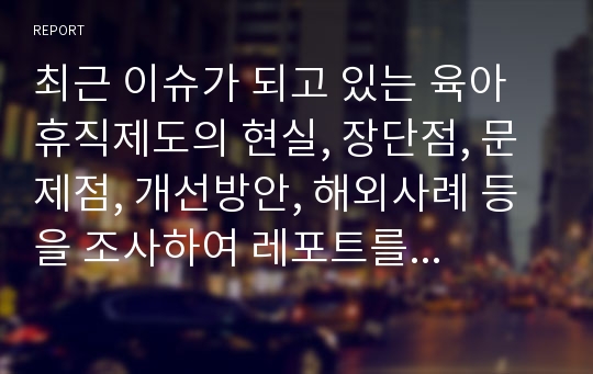 최근 이슈가 되고 있는 육아휴직제도의 현실, 장단점, 문제점, 개선방안, 해외사례 등을 조사하여 레포트를 작성해보세요.