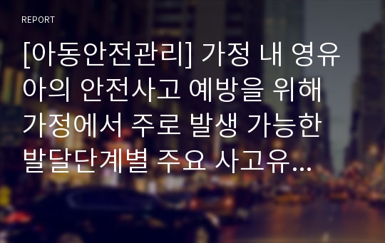 [아동안전관리] 가정 내 영유아의 안전사고 예방을 위해 가정에서 주로 발생 가능한 발달단계별 주요 사고유형과 이에 대한 부모들의 주의사항 및 사고예방 방안을 영아기(1세 미만), 걸음마기(1세∼3세), 유아기(4세~6세), 취학기(7세~14세)로 구분하여 서술하시오