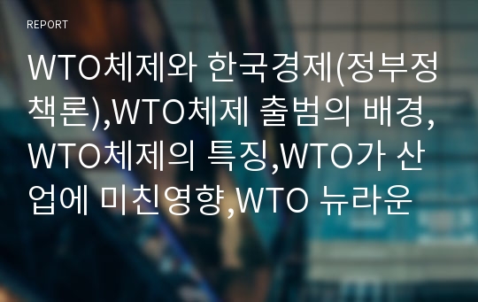 WTO체제와 한국경제(정부정책론),WTO체제 출범의 배경,WTO체제의 특징,WTO가 산업에 미친영향,WTO 뉴라운드
