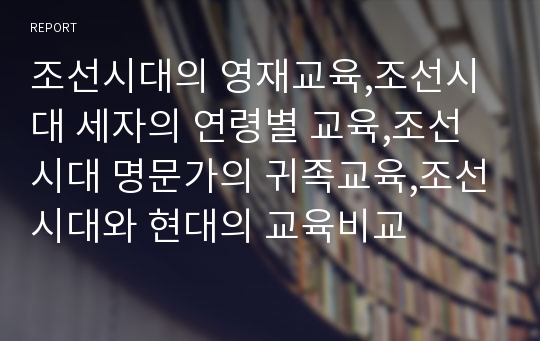 조선시대의 영재교육,조선시대 세자의 연령별 교육,조선시대 명문가의 귀족교육,조선시대와 현대의 교육비교