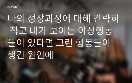 나의 성장과정에 대해 간략히 적고 내가 보이는 이상행동들이 있다면 그런 행동들이 생긴 원인에