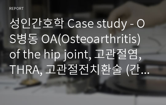 성인간호학 Case study - OS병동 OA(Osteoarthritis) of the hip joint, 고관절염, THRA, 고관절전치환술 (간호진단3개 A+받은 자료)