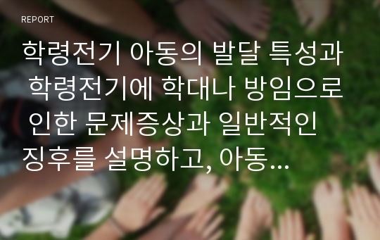 학령전기 아동의 발달 특성과 학령전기에 학대나 방임으로 인한 문제증상과 일반적인 징후를 설명하고, 아동 학대나 방임을 방지하기 위한 자신의 의견을 서술