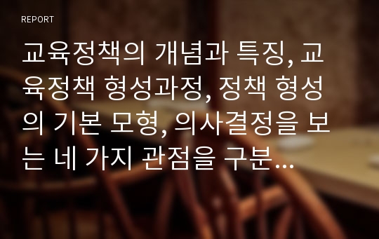 교육정책의 개념과 특징, 교육정책 형성과정, 정책 형성의 기본 모형, 의사결정을 보는 네 가지 관점을 구분하여 비교...등