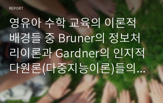 영유아 수학 교육의 이론적 배경들 중 Bruner의 정보처리이론과 Gardner의 인지적 다원론(다중지능이론)들의 특성과 영유아 수학교육에의 적용, 시사점에 대해 서술하시오.