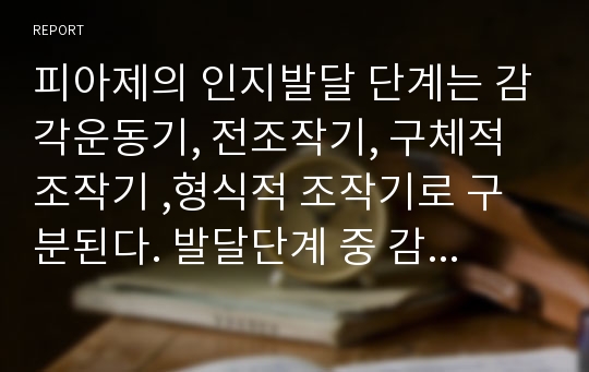 피아제의 인지발달 단계는 감각운동기, 전조작기, 구체적 조작기 ,형식적 조작기로 구분된다. 발달단계 중 감각운동기와 전조작기의 특징을 예로 들어 설명하시오