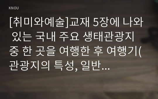 [취미와예술]교재 5장에 나와 있는 국내 주요 생태관광지 중 한 곳을 여행한 후 여행기(관광지의 특성, 일반 대중 관광지와의 차이, 해당 관광지의 생태계 보전계획의 적합성 평가)