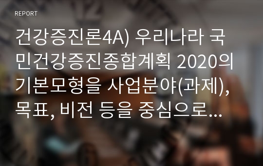 건강증진론4A) 우리나라 국민건강증진종합계획 2020의 기본모형을 사업분야(과제), 목표, 비전 등을 중심으로 설명하시오.