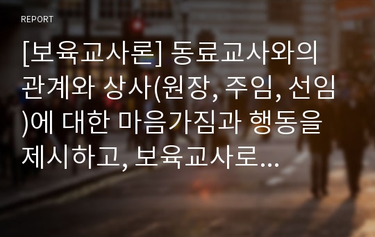 [보육교사론] 동료교사와의 관계와 상사(원장, 주임, 선임)에 대한 마음가짐과 행동을 제시하고, 보육교사로서 직장생활에서 지켜야 할 일들을 제시하세요