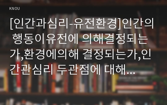 [인간과심리-유전환경]인간의 행동이유전에 의해결정되는가,환경에의해 결정되는가,인간관심리 두관점에 대해 자신의생각을 밝히고,유전,환경 두관점의 공존이가능한지를 자신생각으로정리(인간과심리 유전환경)