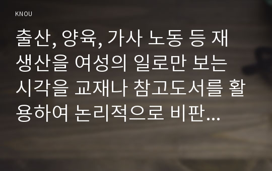 출산, 양육, 가사 노동 등 재생산을 여성의 일로만 보는 시각을 교재나 참고도서를 활용하여 논리적으로 비판하고 이러한 시각이 우리 사회에서 구체적으로 어떤 문제를 만들어내고 있는지 자신의 생각과 경험을 담아서 서술하시오.