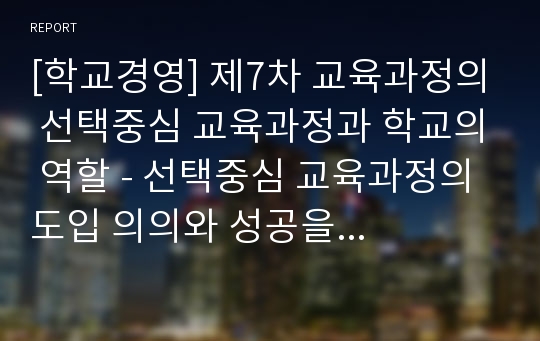 [학교경영] 제7차 교육과정의 선택중심 교육과정과 학교의 역할 - 선택중심 교육과정의 도입 의의와 성공을 위한 전제조건, 선택중심 교육과정의 성격과 편성 및 운영에 있어 학교역할