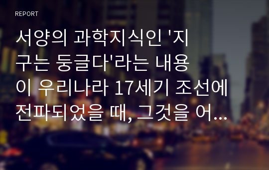 서양의 과학지식인 &#039;지구는 둥글다&#039;라는 내용이 우리나라 17세기 조선에 전파되었을 때, 그것을 어떻게 이해하였는지에 대한 레포트입니다.