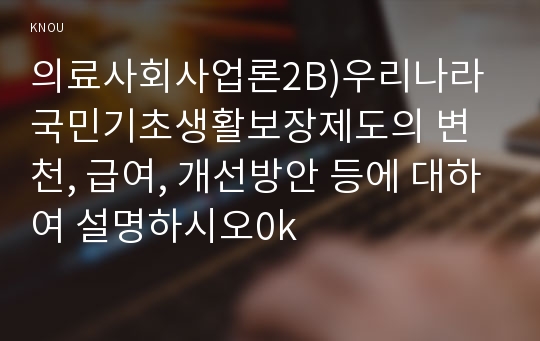 의료사회사업론2B)우리나라 국민기초생활보장제도의 변천, 급여, 개선방안 등에 대하여 설명하시오0k