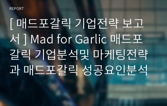[ 매드포갈릭 기업전략 보고서 ] Mad for Garlic 매드포갈릭 기업분석및 마케팅전략과 매드포갈릭 성공요인분석