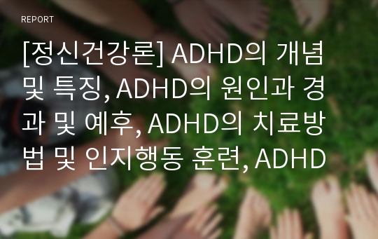 [정신건강론] ADHD의 개념 및 특징, ADHD의 원인과 경과 및 예후, ADHD의 치료방법 및 인지행동 훈련, ADHD의 강점과 관리 예