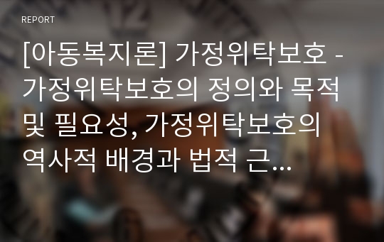 [아동복지론] 가정위탁보호 - 가정위탁보호의 정의와 목적 및 필요성, 가정위탁보호의 역사적 배경과 법적 근거, 가정위탁보호의 주요 내용과 현항 및 문제점과 개선방안