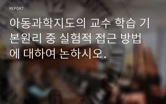 아동과학지도의 교수 학습 기본원리 중 실험적 접근 방법에 대하여 논하시오.