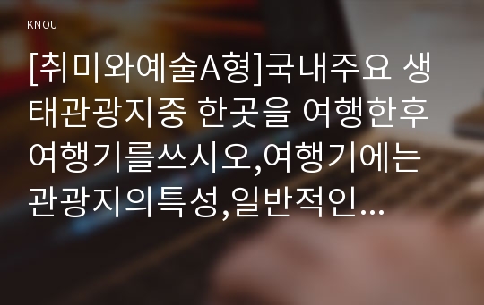 [취미와예술A형]국내주요 생태관광지중 한곳을 여행한후 여행기를쓰시오,여행기에는 관광지의특성,일반적인 대중관광지와의 차이에대한분석,관광지의 생태계보전계획의 적합성에대한평가(취미와예술