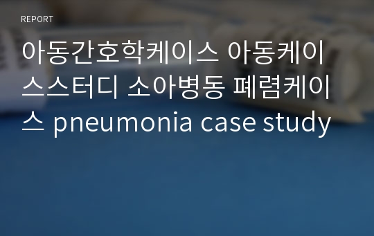 아동간호학케이스 아동케이스스터디 소아병동 폐렴케이스 pneumonia case study