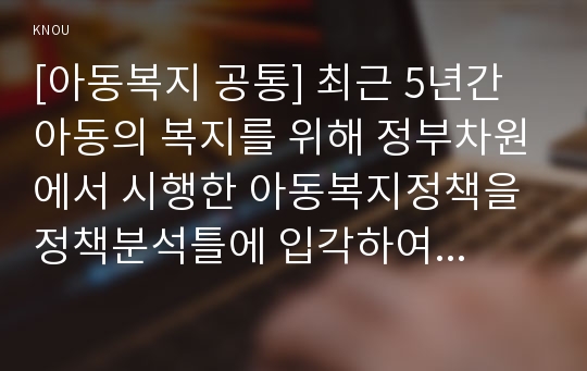 [아동복지 공통] 최근 5년간 아동의 복지를 위해 정부차원에서 시행한 아동복지정책을 정책분석틀에 입각하여 논하시오